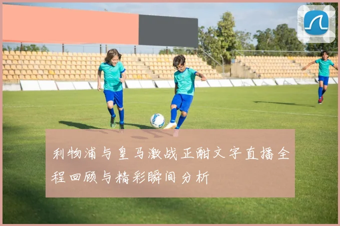 利物浦与皇马激战正酣文字直播全程回顾与精彩瞬间分析