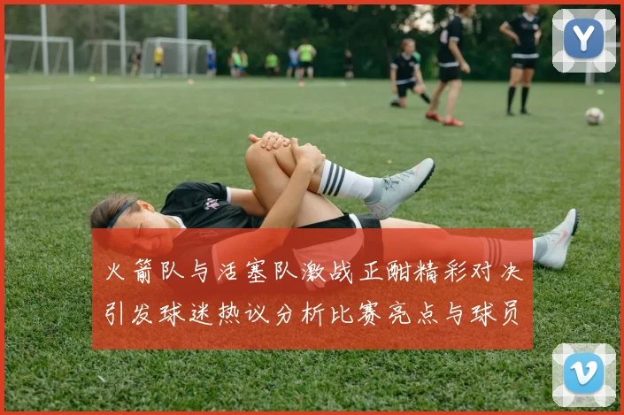 火箭队与活塞队激战正酣精彩对决引发球迷热议分析比赛亮点与球员表现