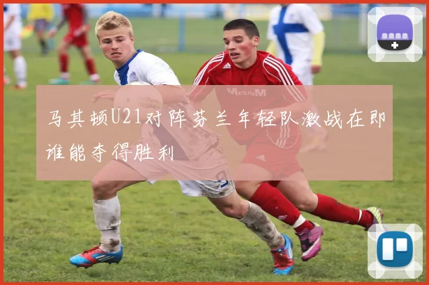 马其顿U21对阵芬兰年轻队激战在即谁能夺得胜利