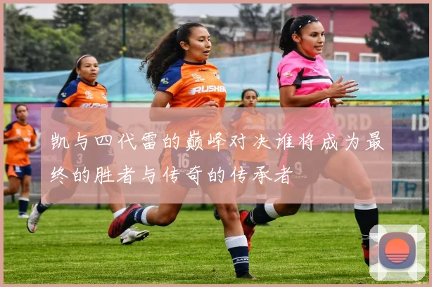 凯与四代雷的巅峰对决谁将成为最终的胜者与传奇的传承者