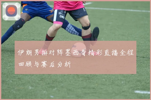 伊朗男排对阵墨西哥精彩直播全程回顾与赛后分析